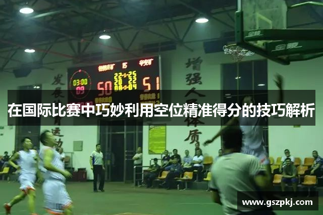 在国际比赛中巧妙利用空位精准得分的技巧解析