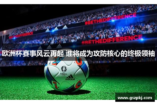 欧洲杯赛事风云再起 谁将成为攻防核心的终极领袖