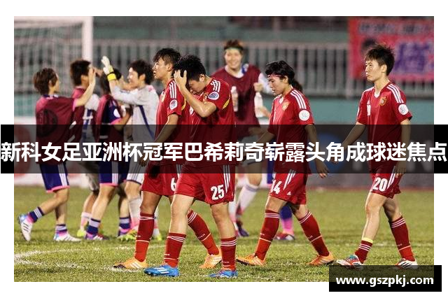 新科女足亚洲杯冠军巴希莉奇崭露头角成球迷焦点