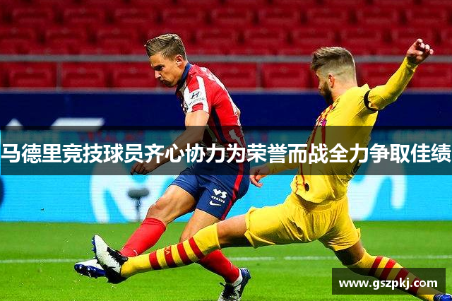 马德里竞技球员齐心协力为荣誉而战全力争取佳绩