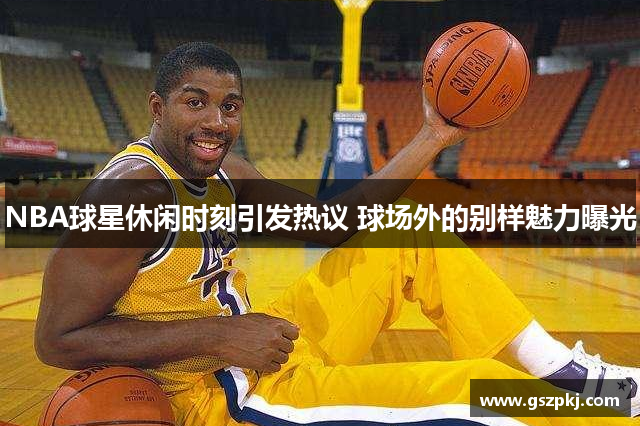 NBA球星休闲时刻引发热议 球场外的别样魅力曝光