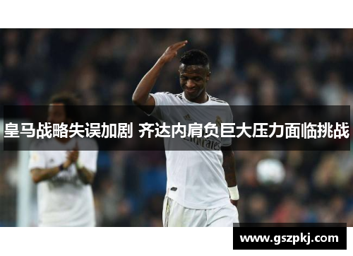 皇马战略失误加剧 齐达内肩负巨大压力面临挑战