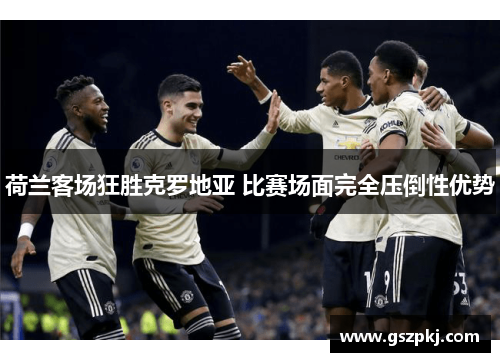 荷兰客场狂胜克罗地亚 比赛场面完全压倒性优势
