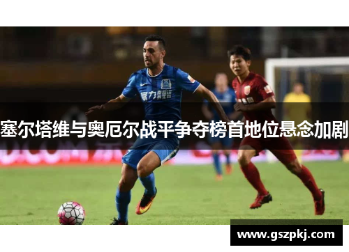 塞尔塔维与奥厄尔战平争夺榜首地位悬念加剧