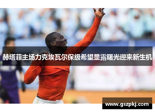 赫塔菲主场力克埃瓦尔保级希望显露曙光迎来新生机