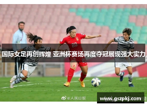 国际女足再创辉煌 亚洲杯赛场再度夺冠展现强大实力