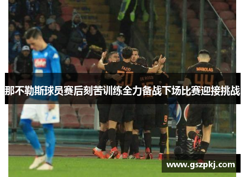 那不勒斯球员赛后刻苦训练全力备战下场比赛迎接挑战