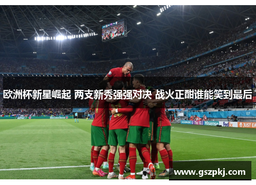 欧洲杯新星崛起 两支新秀强强对决 战火正酣谁能笑到最后