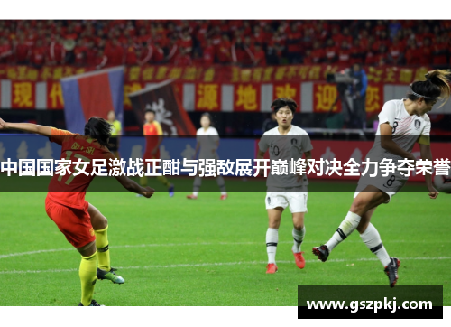 中国国家女足激战正酣与强敌展开巅峰对决全力争夺荣誉